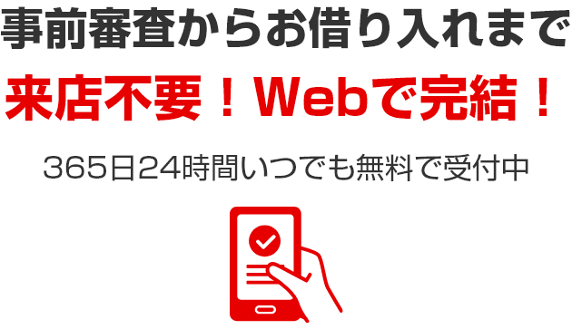 事前審査からお借り入れまで 来店不要！Webで完結！ 365日24時間いつでも無料で受付中