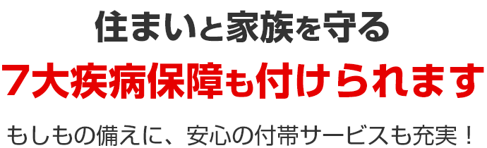 住まいと家族を守る 7大疾病保障も付けられます もしもの備えに、安心の付帯サービスも充実!
