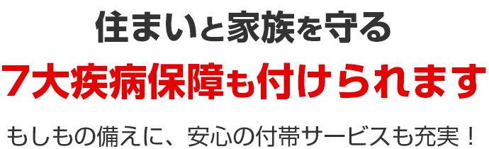 住まいと家族を守る 7大疾病保障も付けられます もしもの備えに、安心の付帯サービスも充実！