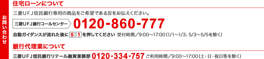 【住宅ローンに関するお問い合わせ】三菱ＵＦＪ信託銀行専用の商品をご希望である旨をお伝えください。三菱ＵＦＪ銀行コールセンター 0120-860-777 自動ガイダンスが流れた後に[5][1]を押してください 受付時間/9:00 ～ 17:00（1/1 ～ 1/3・5/3 ～ 5/5を除く）【銀行代理業に関するお問い合わせ】三菱ＵＦＪ信託銀行リテール融資業務部 0120-334-757 ご利用時間/9:00 ～ 17:00（土・日・祝日等を除く）