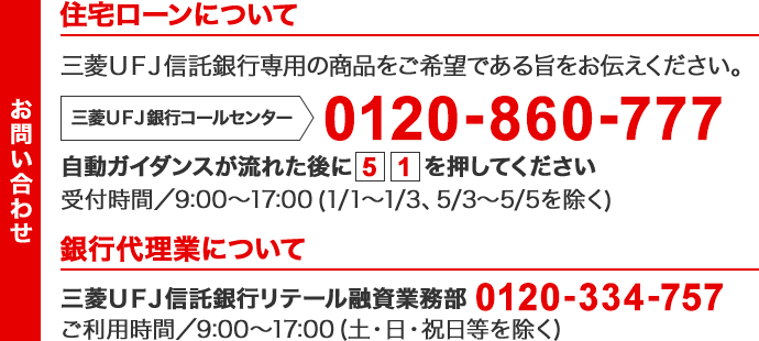 【住宅ローンに関するお問い合わせ】三菱ＵＦＪ信託銀行専用の商品をご希望である旨をお伝えください。三菱ＵＦＪ銀行コールセンター 0120-860-777 自動ガイダンスが流れた後に[5][1]を押してください 受付時間/9:00 ～ 17:00（1/1 ～ 1/3・5/3 ～ 5/5を除く）【銀行代理業に関するお問い合わせ】三菱ＵＦＪ信託銀行リテール融資業務部 0120-334-757 ご利用時間/9:00 ～ 17:00（土・日・祝日等を除く）