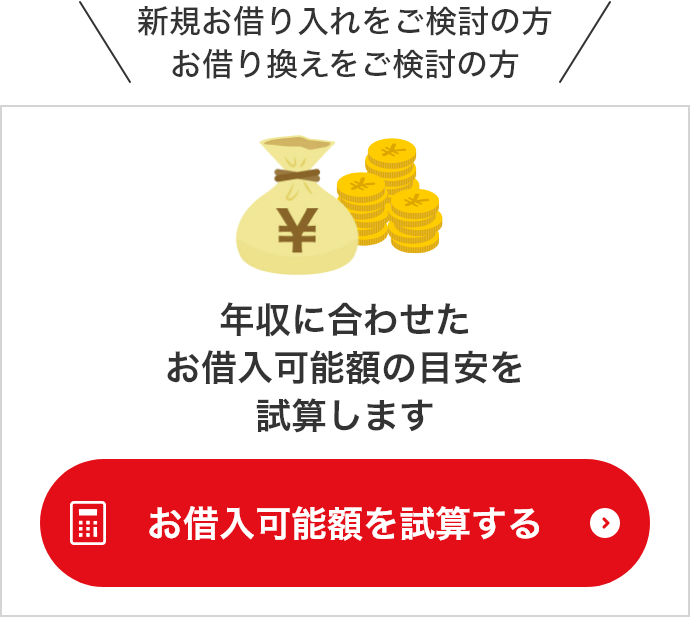 新規お借り入れをご検討の方 お借り換えをご検討の方　年収に合わせたお借入可能額の目安を試算します