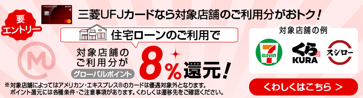 要エントリー 三菱ＵＦＪカードなら対象店舗のご利用分がおトク！ 住宅ローンのご利用で対象店舗のご利用分がグローバルポイント8%還元！※対象店舗によってはアメリカン・エキスプレスカード®のカードは優遇対象外となります。ポイント還元には各種条件・ご注意事項があります。くわしくは遷移先をご確認ください。 くわしくはこちら