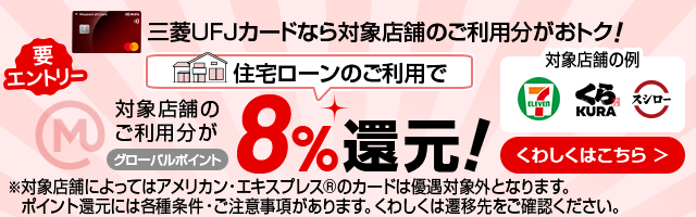 要エントリー 三菱ＵＦＪカードなら対象店舗のご利用分がおトク！ 住宅ローンのご利用で対象店舗のご利用分がグローバルポイント8%還元！※対象店舗によってはアメリカン・エキスプレスカード®のカードは優遇対象外となります。ポイント還元には各種条件・ご注意事項があります。くわしくは遷移先をご確認ください。 くわしくはこちら