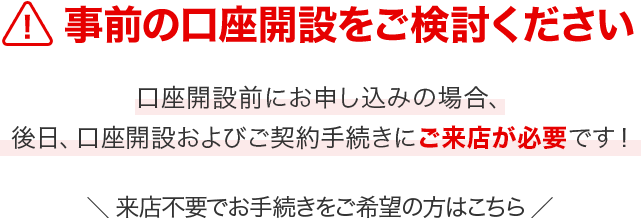 事前の口座開設をご検討ください　口座開設前にお申し込みの場合、後日、口座開設およびご契約手続きにご来店が必要です！　来店不要でお手続きをご希望の方はこちら