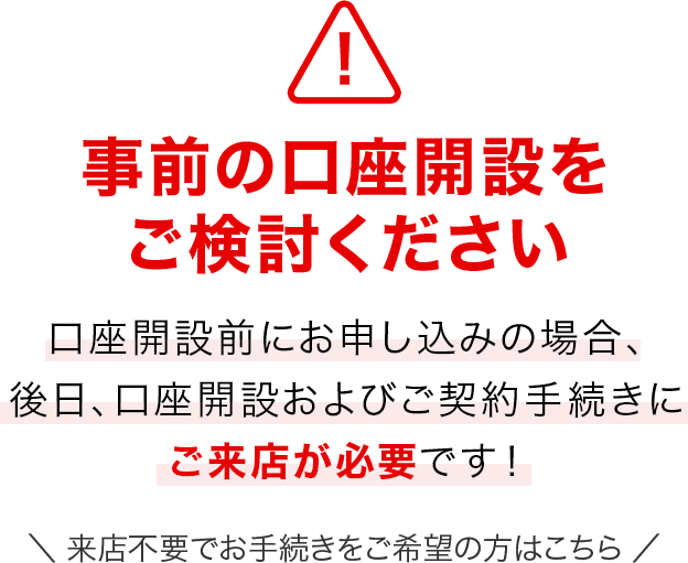 事前の口座開設をご検討ください　口座開設前にお申し込みの場合、後日、口座開設およびご契約手続きにご来店が必要です！　来店不要でお手続きをご希望の方はこちら