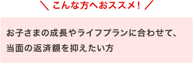 こんな方へおススメ！　お子さまの成長やライフプランに合わせて、当面の返済額を抑えたい方