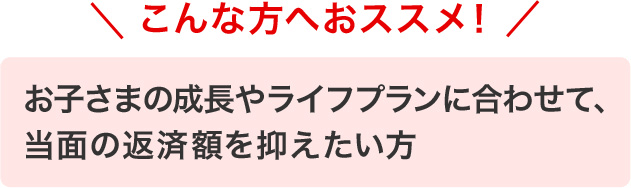 こんな方へおススメ！　お子さまの成長やライフプランに合わせて、当面の返済額を抑えたい方