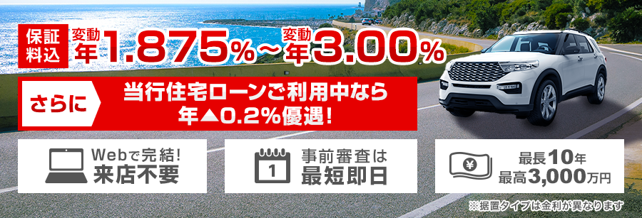 保証料込 変動 年1.875%～変動 年3.00% さらに、当行住宅ローンご利用中なら年▲0.2%優遇！※据置タイプは金利が異なります Webで完結！ 来店不要 事前審査は最短即日 最長10年 最高3,000万円