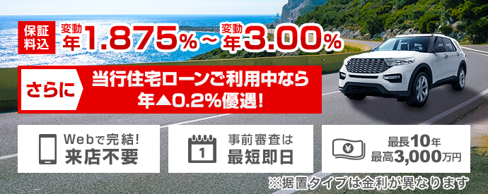 保証料込 変動 年1.875%～変動 年3.00% さらに、当行住宅ローンご利用中なら年▲0.2%優遇！※据置タイプは金利が異なります Webで完結！ 来店不要 事前審査は最短即日 最長10年 最高3,000万円