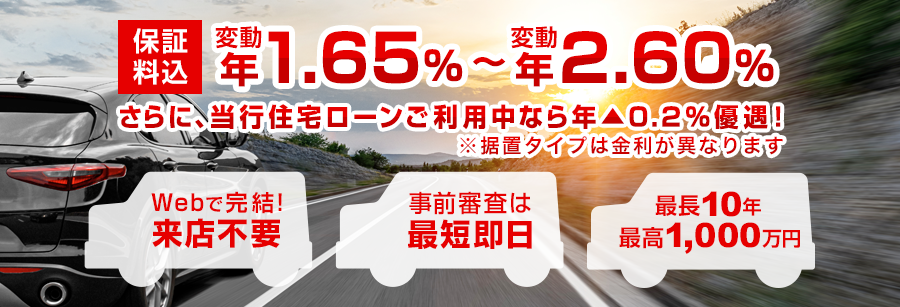 保証料込 変動 年1.50%～変動 年2.45% さらに、当行住宅ローンご利用中なら年▲0.2%優遇！※据置タイプは金利が異なります Webで完結！ 来店不要 事前審査は最短即日 最長10年 最高1,000万円