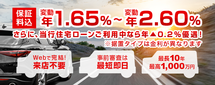 保証料込 変動 年1.50%～変動 年2.45% さらに、当行住宅ローンご利用中なら年▲0.2%優遇！※据置タイプは金利が異なります Webで完結！ 来店不要 事前審査は最短即日 最長10年 最高1,000万円