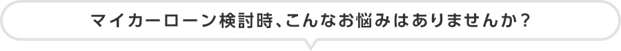 マイカーローン検討時、こんなお悩みはありませんか?