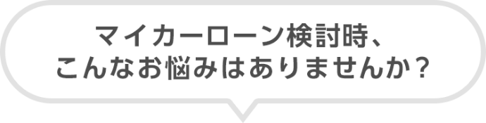 マイカーローン検討時、こんなお悩みはありませんか?