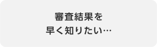 審査結果を早く知りたい…