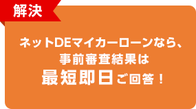 解決 ネットDEマイカーローンなら、事前審査結果は最短即日ご回答！