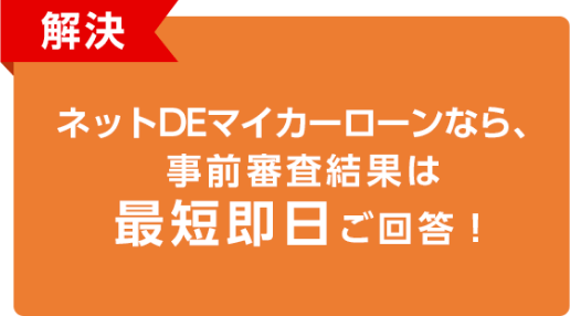 解決 ネットDEマイカーローンなら、事前審査結果は最短即日ご回答！