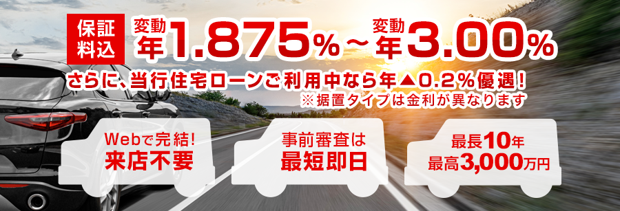 保証料込 変動 年1.875%~変動 年3.00% さらに、当行住宅ローンご利用中なら年▲0.2%優遇!※据置タイプは金利が異なります Webで完結! 来店不要 事前審査は最短即日 最長10年 最高3,000万円