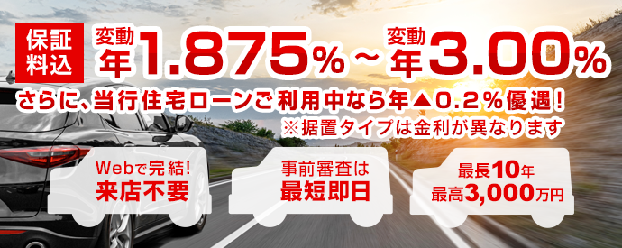 保証料込 変動 年1.875%~変動 年3.00% さらに、当行住宅ローンご利用中なら年▲0.2%優遇!※据置タイプは金利が異なります Webで完結! 来店不要 事前審査は最短即日 最長10年 最高3,000万円