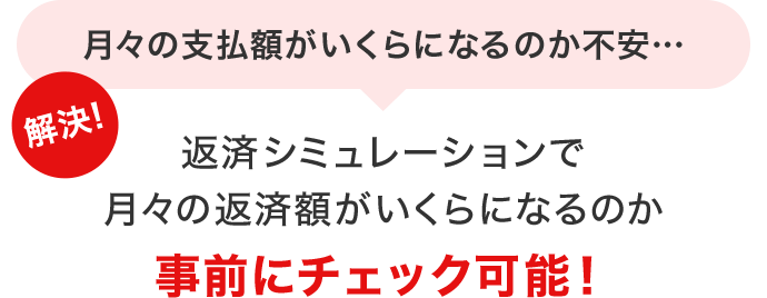 月々の支払額がいくらになるのか不安… 解決！返済シミュレーションで月々の返済額がいくらになるか事前にチェック可能！