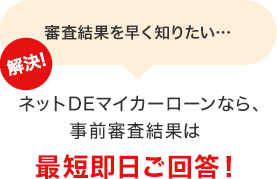 審査結果を早く知りたい… 解決！ネットDEマイカーローンなら、事前審査結果は最短即日ご回答！