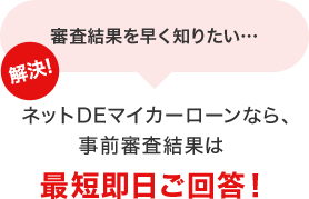 審査結果を早く知りたい… 解決！ネットDEマイカーローンなら、事前審査結果は最短即日ご回答！