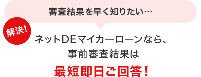 審査結果を早く知りたい… 解決！ネットDEマイカーローンなら、事前審査結果は最短即日ご回答！