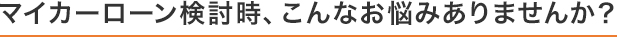 マイカーローン検討時、こんなお悩みありませんか？