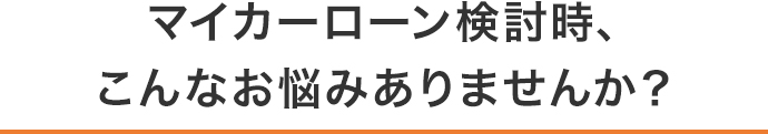 マイカーローン検討時、こんなお悩みありませんか？