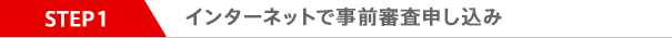 STEP1 インターネットで事前審査申し込み