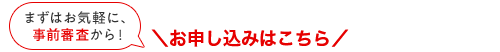 まずはお気軽に、事前審査から！ お申し込みはこちら