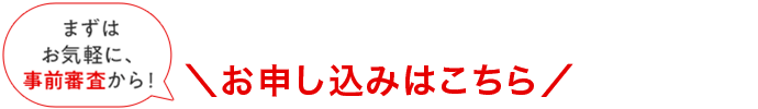 まずはお気軽に、事前審査から！ お申し込みはこちら