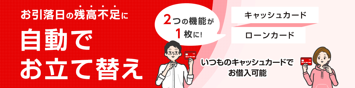 お引落日の残高不足に自動でお立て替え　2つの機能が1枚に！　キャッシュカード ローンカード いつものキャッシュカードでお借入可能