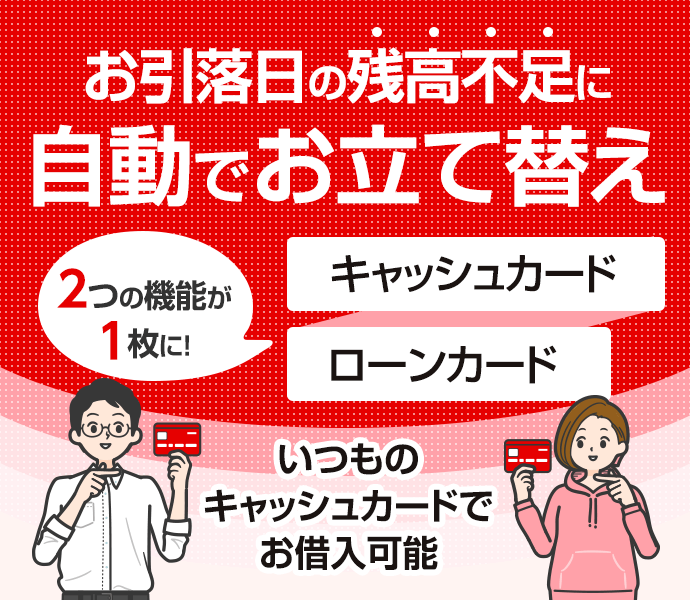 お引落日の残高不足に自動でお立て替え　2つの機能が1枚に！　キャッシュカード ローンカード いつものキャッシュカードでお借入可能