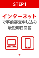 STEP.1 インターネットで事前審査申し込み 最短即日回答