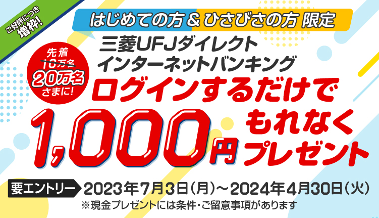 はじめての方＆ひさびさの方限定　先着10万名さまに、三菱ＵＦＪダイレクトインターネットバンキングにログインするだけで1,000円もれなくプレゼント　要エントリー 2023年7月3日 月曜日から2024年4月30日 火曜日まで　現金プレゼントには条件・ご留意事項があります。
