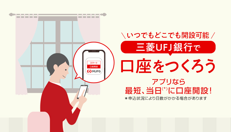 いつでもどこでも開設可能 三菱ＵＦＪ銀行で口座をつくろう アプリなら最短、当日（＊）に口座開設！＊申込状況により日数がかかる場合があります