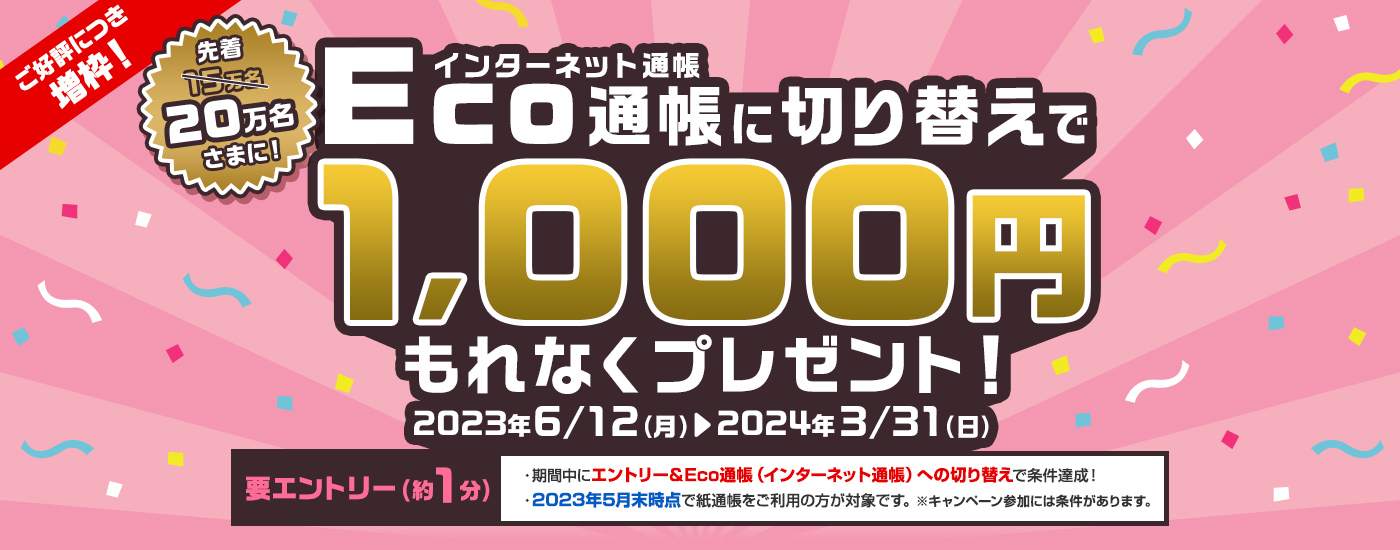 要エントリー　Eco通帳（インターネット通帳）に切り替えで先着15万名さまに1,000円もれなくプレゼント！　2023年6月12日（月曜日）から2024年3月31日（日曜日）まで　エントリーは約1分　・期間中にエントリー＆Eco通帳（インターネット通帳）への切り替えで条件達成！　・2023年5月末時点で紙通帳をご利用の方が対象です。※キャンペーン参加には条件があります。