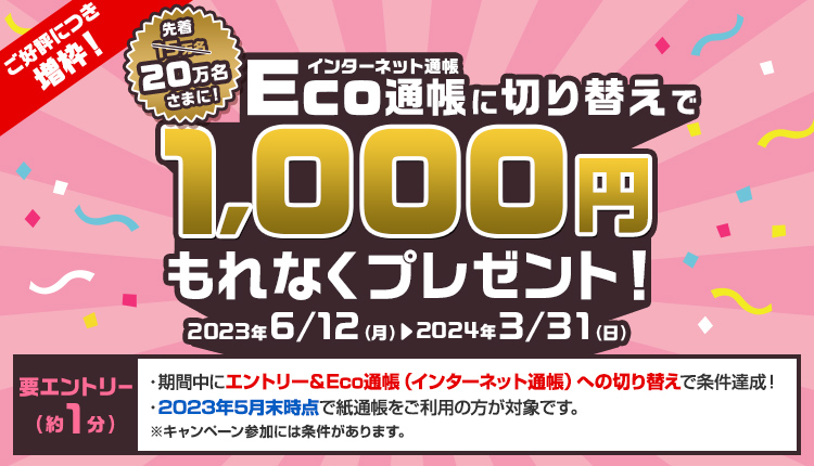 要エントリー　Eco通帳（インターネット通帳）に切り替えで先着15万名さまに1,000円もれなくプレゼント！　2023年6月12日（月曜日）から2024年3月31日（日曜日）まで　エントリーは約1分　・期間中にエントリー＆Eco通帳（インターネット通帳）への切り替えで条件達成！　・2023年5月末時点で紙通帳をご利用の方が対象です。※キャンペーン参加には条件があります。