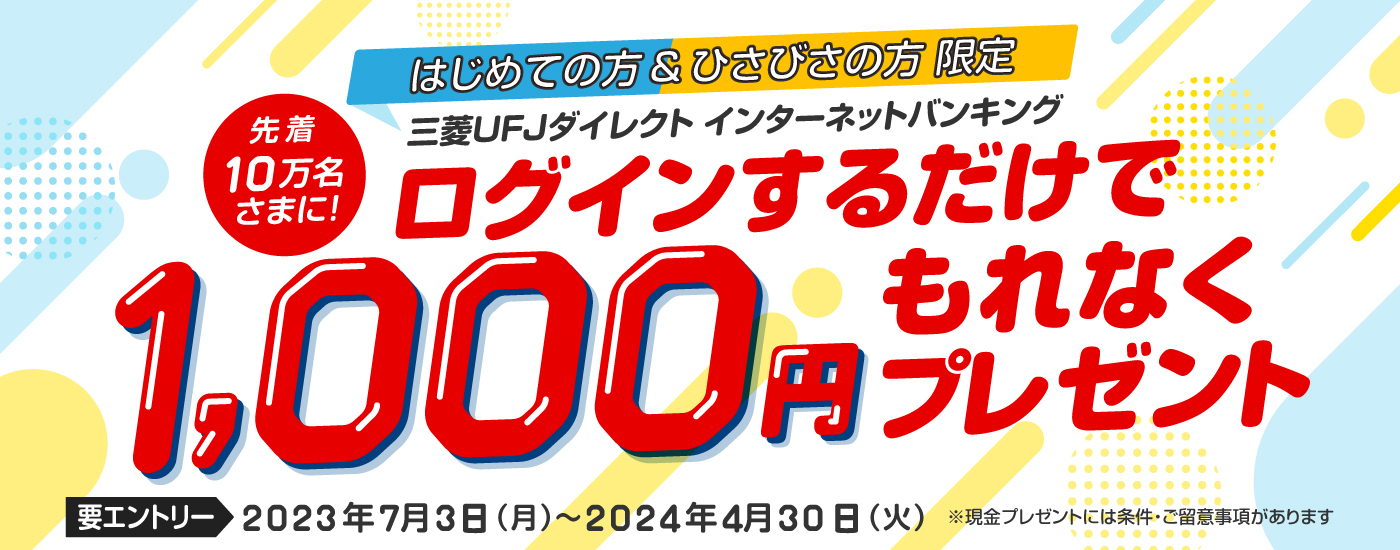 はじめての方＆ひさびさの方限定　先着10万名さまに、三菱ＵＦＪダイレクトインターネットバンキングにログインするだけで1,000円もれなくプレゼント　要エントリー 2023年7月3日（月曜日）から2024年4月30日（火曜日）まで　現金プレゼントには条件・ご留意事項があります。