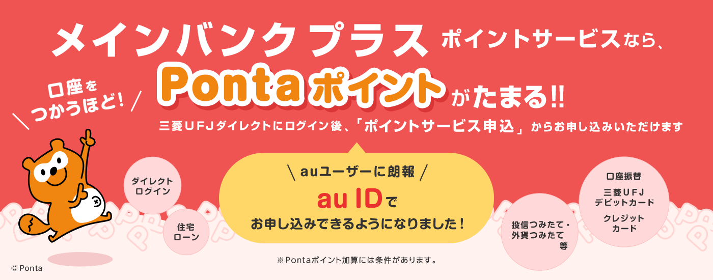 メインバンクプラス ポイントサービスなら、口座をつかうほど！Pontaポイントがたまる！！auユーザーに朗報 auIDでお申し込みできるようになりました！三菱ＵＦＪダイレクトにログイン後、「ポイントサービス申込」からお申し込みいただけます。※pontaポイント加算には条件があります。