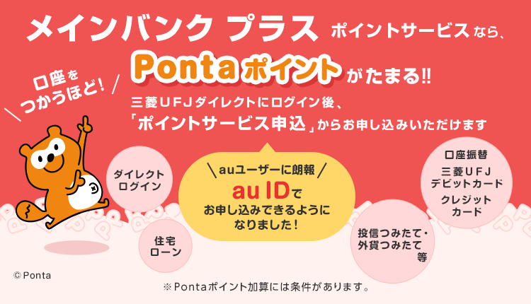 メインバンクプラス ポイントサービスなら、口座をつかうほど！Pontaポイントがたまる！！auユーザーに朗報 auIDでお申し込みできるようになりました！三菱ＵＦＪダイレクトにログイン後、「ポイントサービス申込」からお申し込みいただけます。※pontaポイント加算には条件があります。