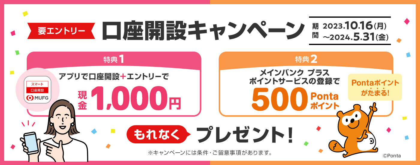 要エントリー 口座開設キャンペーン 期間は2023年10月16日の月曜日から2024年5月31日の金曜日まで 特典1はアプリで口座開設＋エントリ―で現金1,000円、特典2はメインバンクプラスポイントサービスの登録で500Pontaポイントをもれなくプレゼント！ キャンペーンには条件・ご留意事項があります。