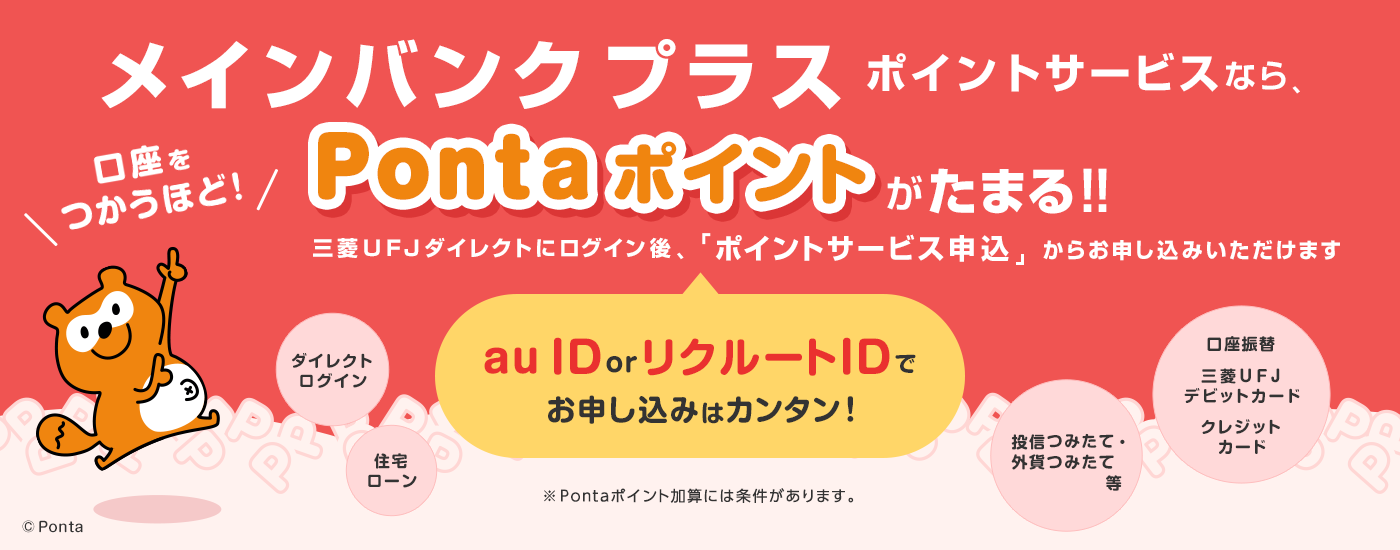 メインバンクプラスポイントサービスなら、口座をつかうほど！Pontaポイントがたまる！！ au ID or リクルートIDでお申し込みはカンタン！三菱ＵＦＪダイレクトにログイン後、「ポイントサービス申込」からお申し込みいただけます ダイレクトログイン、住宅ローン、口座振替、三菱ＵＦＪデビットカード、クレジットカード、投信つみたて・外貨つみたて等 ※Pontaポイント加算には条件があります。