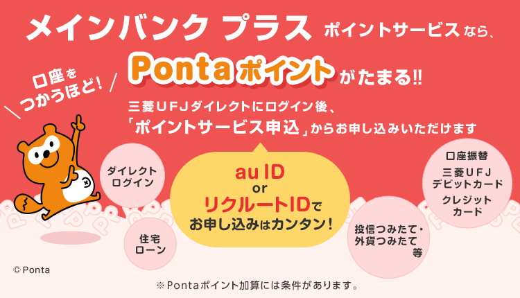 メインバンクプラスポイントサービスなら、口座をつかうほど！Pontaポイントがたまる！！ au ID or リクルートIDでお申し込みはカンタン！三菱ＵＦＪダイレクトにログイン後、「ポイントサービス申込」からお申し込みいただけます ダイレクトログイン、住宅ローン、口座振替、三菱ＵＦＪデビットカード、クレジットカード、投信つみたて・外貨つみたて等 ※Pontaポイント加算には条件があります。