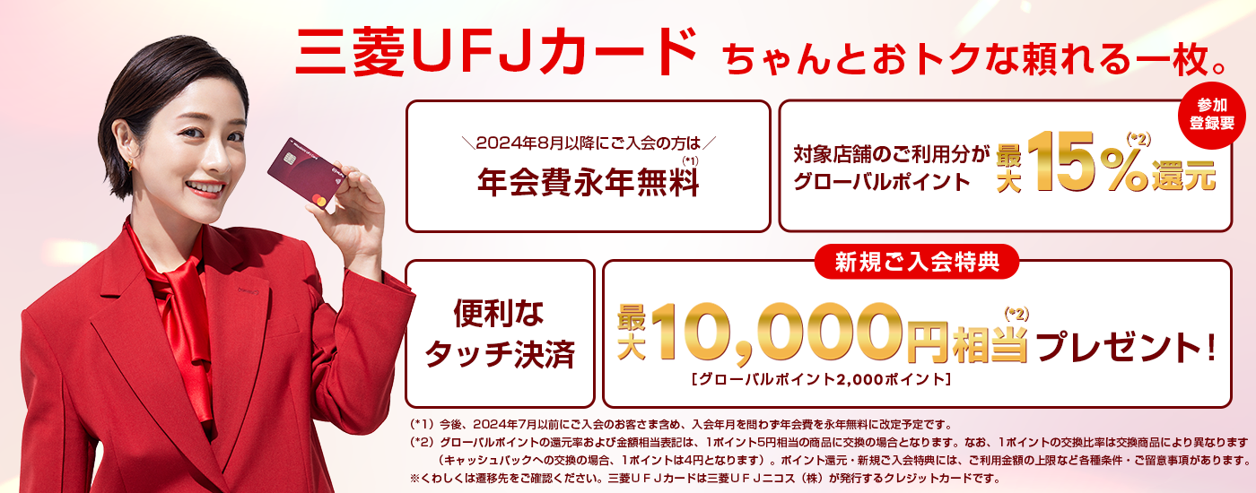 三菱ＵＦＪカード ちゃんとおトクな頼れる一枚。2024年8月以降にご入会の方は年会費永年無料　今後、2024年7月以前にご入会のお客さま含め、入会年月を問わず年会費を永年無料に改定予定です。対象店舗のご利用でグローバルポイント最大15%還元 参加登録要　便利なタッチ決済　新規ご入会特典で最大10,000円相当プレゼント！ グローバルポイント2,000ポイント　グローバルポイントの還元率および金額相当表記は、1ポイント5円相当の商品に交換の場合となります。なお、1ポイントの交換比率は交換商品により異なります（キャッシュバックへの交換の場合、1ポイントは4円となります）。ポイント還元・新規入会特典には、ご利用金額の上限など各種条件・ご留意事項があります。くわしくは遷移先のご確認ください。三菱ＵＦＪカードは三菱ＵＦＪニコス（株）が発行するクレジットカードです。