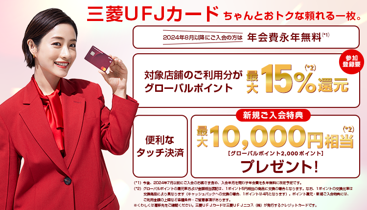 三菱ＵＦＪカード ちゃんとおトクな頼れる一枚。2024年8月以降にご入会の方は年会費永年無料　今後、2024年7月以前にご入会のお客さま含め、入会年月を問わず年会費を永年無料に改定予定です。対象店舗のご利用でグローバルポイント最大15%還元 参加登録要　便利なタッチ決済　新規ご入会特典で最大10,000円相当プレゼント！ グローバルポイント2,000ポイント　グローバルポイントの還元率および金額相当表記は、1ポイント5円相当の商品に交換の場合となります。なお、1ポイントの交換比率は交換商品により異なります（キャッシュバックへの交換の場合、1ポイントは4円となります）。ポイント還元・新規入会特典には、ご利用金額の上限など各種条件・ご留意事項があります。くわしくは遷移先のご確認ください。三菱ＵＦＪカードは三菱ＵＦＪニコス（株）が発行するクレジットカードです。