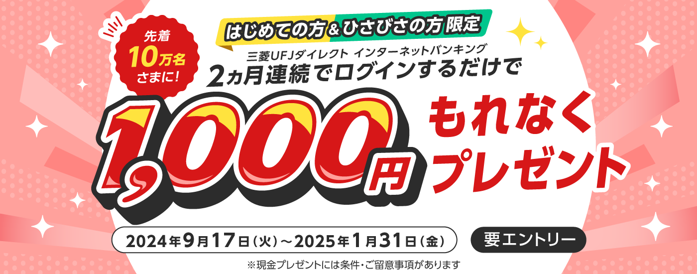 はじめての方＆ひさびさの方限定　三菱UFJダイレクトインターネットバンキングに2か月連続でログインするだけで、先着10万名様に1,000円もれなくプレゼント　2024年9月17日火曜日から2025年1月31日金曜日まで　要エントリー　現金プレゼントには条件・ご留意事項があります
