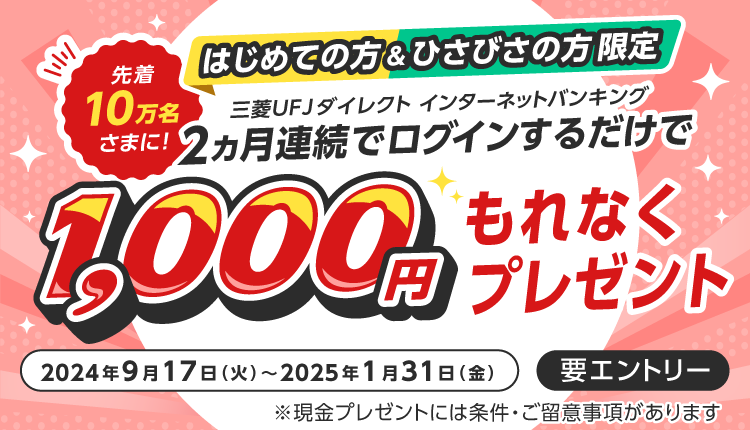 はじめての方＆ひさびさの方限定　三菱UFJダイレクトインターネットバンキングに2か月連続でログインするだけで、先着10万名様に1,000円もれなくプレゼント　2024年9月17日火曜日から2025年1月31日金曜日まで　要エントリー　現金プレゼントには条件・ご留意事項があります