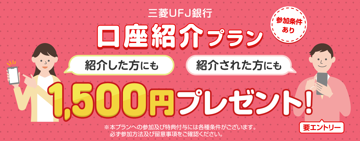三菱UFJ銀行口座紹介プラン　紹介した方にも紹介された方にも1,500円プレゼント！　要エントリー　参加条件あり　※本プランへの参加及び特典付与には各種条件がございます。必ず参加方法及び留意事項をご確認ください。